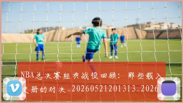 NBA总决赛经典战役回顾：那些载入史册的对决_20260521201313_20260607160147