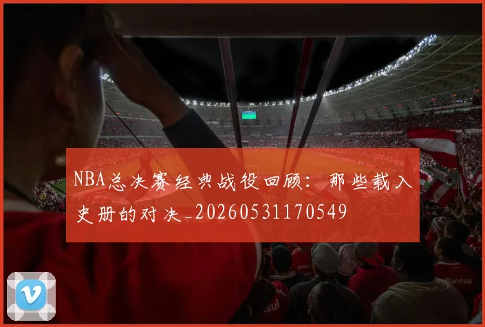 NBA总决赛经典战役回顾：那些载入史册的对决_20260531170549