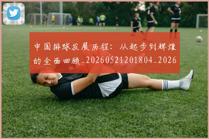 中国排球发展历程：从起步到辉煌的全面回顾_20260521201804_20260607160549
