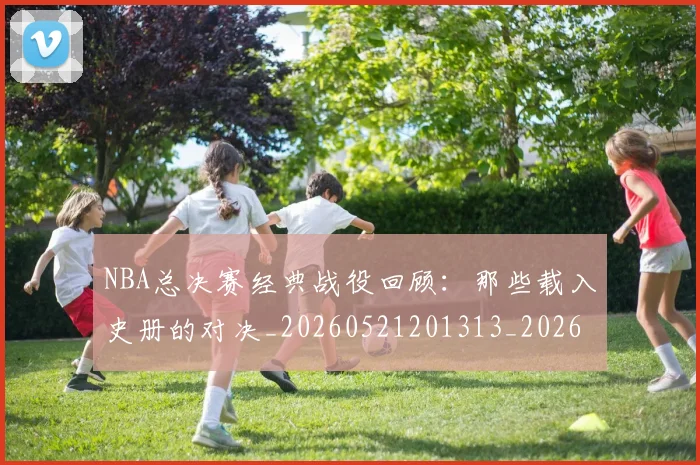 NBA总决赛经典战役回顾：那些载入史册的对决_20260521201313_20260607160147