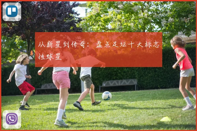 从新星到传奇:盘点足坛十大标志性球星