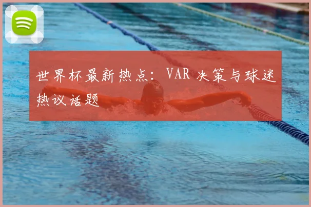 世界杯最新热点：VAR 决策与球迷热议话题